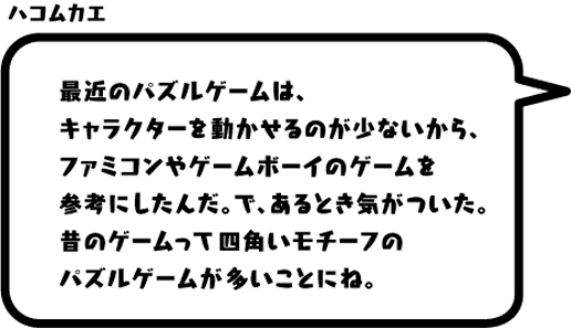 ハコムカエ：最近のパズルゲームは、キャラクターを動かせるのが少ないから、ファミコンやゲームボーイのゲームを参考にしたんだ。で、あるとき気がついた。昔のゲームって四角いモチーフのパズルゲームが多いことにね。