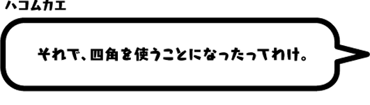 ハコムカエ：それで、四角を使うことになったってわけ。