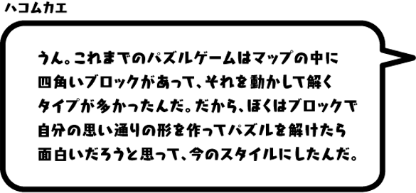 ハコムカエ：うん。これまでのパズルゲームはマップの中に四角いブロックがあって、それを動かして解くタイプが多かったんだ。だから、ぼくはブロックで自分の思い通りの形を作ってパズルを解けたら面白いだろうと思って、今のスタイルにしたんだ。