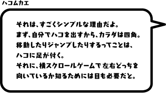 ハコムカエ：それは、すごくシンプルな理由だよ。まず、自分でハコを出すから、カラダは四角。移動したりジャンプしたりするってことは、ハコに足が付く。それに、横スクロールゲームで左右どっちを向いているか知るためには目も必要だと。