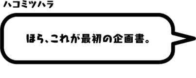 ハコミツハラ：ほら、これが最初の企画書。