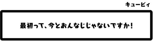 キュービィ：最初って、今とおんなじじゃないですか！