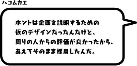 ハコムカエ：ホントは企画を説明するための仮のデザインだったんだけど、周りの人からの評価が良かったから、あえてそのまま採用したんだ。