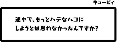 キュービィ：途中で、もっとハデなハコにしようとは思わなかったんですか？