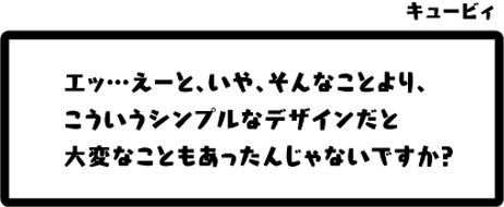 キュービィ：エッ…えーと、いや、そんなことより、こういうシンプルなデザインだと大変なこともあったんじゃないですか？