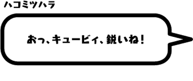 ハコミツハラ：おっ、キュービィ、鋭いね！