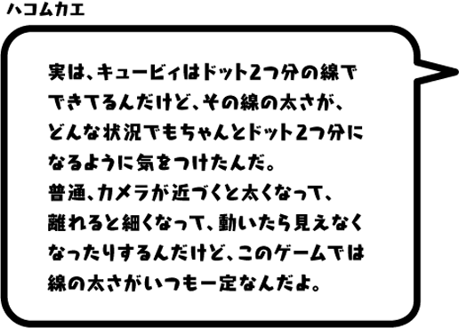 ハコムカエ：実は、キュービィはドット2つ分の線でできてるんだけど、その線の太さが、どんな状況でもちゃんとドット2つ分になるように気をつけたんだ。普通、カメラが近づくと太くなって、離れると細くなって、動いたら見えなくなったりするんだけど、このゲームでは線の太さがいつも一定なんだよ。