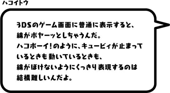 ハコイトウ：3DSのゲーム画面に普通に表示すると、線がボヤーッとしちゃうんだ。ハコボーイ！のように、キュービィが止まっているときも動いているときも、線がぼけないようにくっきり表現するのは結構難しいんだよ。