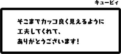 キュービィ：そこまでカッコ良く見えるように工夫してくれて、ありがとうございます！