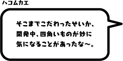 ハコムカエ：そこまでこだわったせいか、開発中、四角いものが妙に気になることがあったな〜。