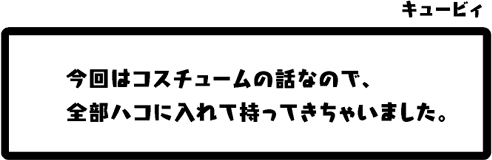 キュービィ：今回はコスチュームの話なので、全部ハコに入れて持ってきちゃいました。