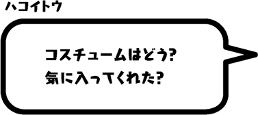 ハコイトウ：コスチュームはどう？気に入ってくれた？