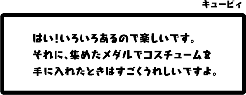 キュービィ：はい！いろいろあるので楽しいです。それに、集めたメダルでコスチュームを手に入れたときはすごくうれしいですよ。