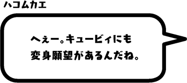 ハコムカエ：へぇー。キュービィにも変身願望があるんだね。