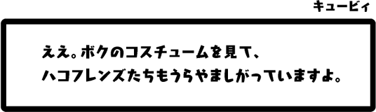 キュービィ：ええ。ボクのコスチュームを見て、ハコフレンズたちもうらやましがっていますよ。