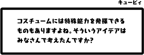 キュービィ：コスチュームには特殊能力を発揮できるものもありますよね。そういうアイデアはみなさんで考えたんですか？