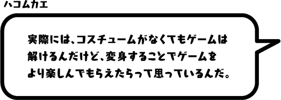 ハコムカエ：実際には、コスチュームがなくてもゲームは解けるんだけど、変身することでゲームをより楽しんでもらえたらって思っているんだ。