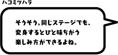 ハコミツハラ：そうそう。同じステージでも、変身するとひと味ちがう楽しみ方ができるよね。