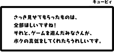 キュービィ：さっき見せてもらったものは、全部ほしいですね！それと、ゲームを遊んだみなさんが、ボクの真似をしてくれたらうれしいです。