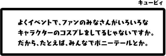 キュービィ：よくイベントで、ファンのみなさんがいろいろなキャラクターのコスプレをしてるじゃないですか。だから、たとえば、みんなでポニーテールとか。