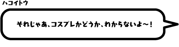 ハコイトウ：それじゃあ、コスプレかどうか、わからないよ〜！