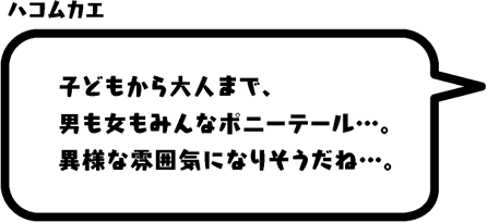 ハコムカエ：子どもから大人まで、男も女もみんなポニーテール…。異様な雰囲気になりそうだね…。