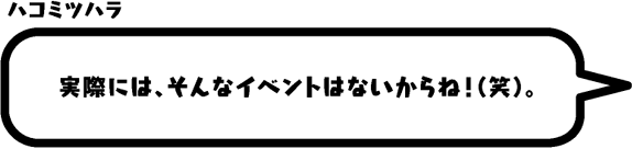 ハコミツハラ：実際には、そんなイベントはないからね！（笑）。