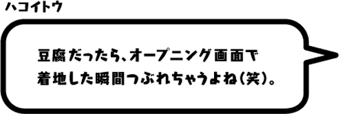 ハコイトウ： 豆腐だったら、オープニング画面で着地した瞬間つぶれちゃうよね（笑）。