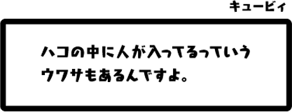 キュービィ：ハコの中に人が入ってるっていうウワサもあるんですよ。