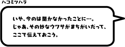 ハコミツハラ：いや、今のは聞かなかったことに…。じゃあ、その妙なウワサがまちがいだって、ここで伝えておこう。