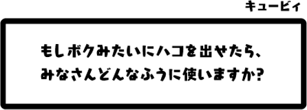 キュービィ：もしボクみたいにハコを出せたら、みなさんどんなふうに使いますか？