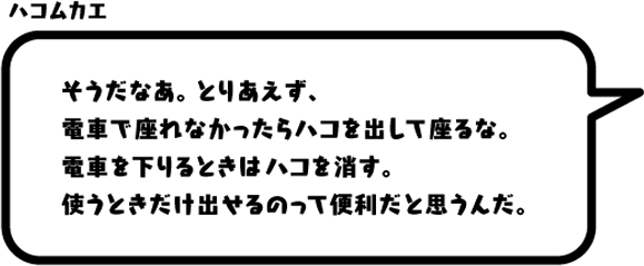 ハコムカエ：そうだなあ。とりあえず、電車で座れなかったらハコを出して座るな。電車を下りるときはハコを消す。使うときだけ出せるのって便利だと思うんだ。