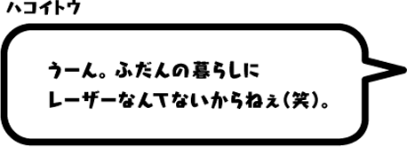 ハコイトウ：うーん。ふだんの暮らしにレーザーなんてないからねぇ（笑）。