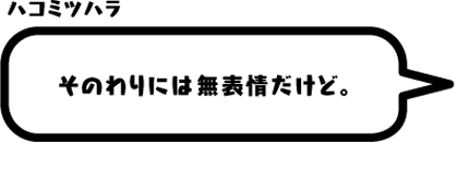 ハコミツハラ：そのわりには無表情だけど。