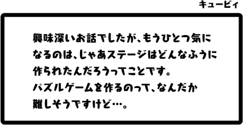 キュービィ：興味深いお話でしたが、もうひとつ気になるのは、じゃあステージはどんなふうに作られたんだろうってことです。パズルゲームを作るのって、なんだか難しそうですけど…。