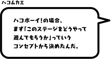 ハコムカエ：ハコボーイ！の場合、まず「このステージをどうやって遊んでもらうか」っていうコンセプトから決めたんだ。