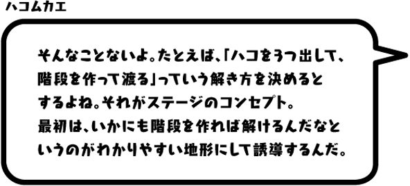 ハコムカエ：そんなことないよ。たとえば、「ハコを3つ出して、階段を作って渡る」っていう解き方を決めるとするよね。それがステージのコンセプト。最初は、いかにも階段を作れば解けるんだなというのがわかりやすい地形にして誘導するんだ。