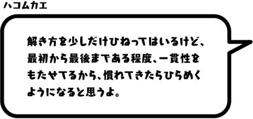 ハコムカエ：解き方を少しだけひねってはいるけど、最初から最後まである程度、一貫性をもたせてるから、慣れてきたらひらめくようになると思うよ。