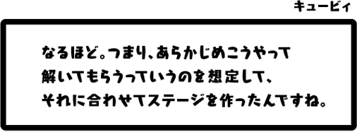 キュービィ：なるほど。つまり、あらかじめこうやって解いてもらうっていうのを想定して、それに合わせてステージを作ったんですね。