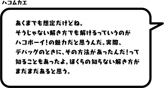 ハコムカエ：あくまでも想定だけどね。そうじゃない解き方でも解けるっていうのがハコボーイ！の魅力だと思うんだ。実際、デバッグのときに、その方法があったんだ！って知ることもあったよ。ぼくらの知らない解き方がまだまだあると思う。