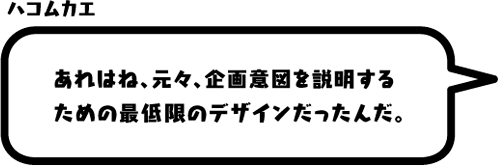 ハコムカエ：あれはね、元々、企画意図を説明するための最低限のデザインだったんだ。