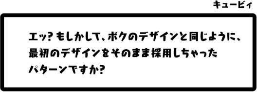 キュービィ：エッ？もしかして、ボクのデザインと同じように、最初のデザインをそのまま採用しちゃったパターンですか？