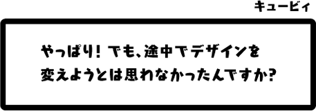 キュービィ：やっぱり！でも、途中でデザインを変えようとは思わなかったんですか？