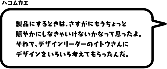 ハコムカエ：製品にするときは、さすがにもうちょっと賑やかにしなきゃいけないかなって思ったよ。それで、デザインリーダーのイトウさんにデザインをいろいろ考えてもらったんだ。