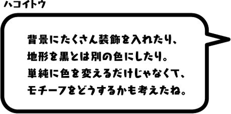 ハコイトウ：背景にたくさん装飾を入れたり、地形を黒とは別の色にしたり。単純に色を変えるだけじゃなくて、モチーフをどうするかも考えたね。