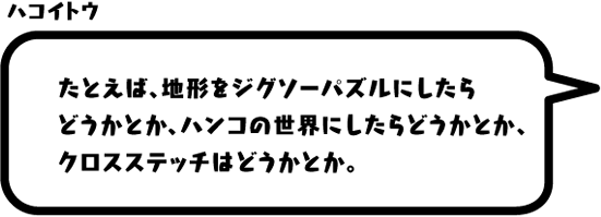 ハコイトウ：たとえば、地形をジグソーパズルにしたらどうかとか、ハンコの世界にしたらどうかとか、クロスステッチはどうかとか。