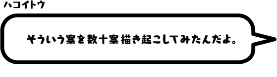 ハコイトウ：そういう案を数十案描き起こしてみたんだよ。