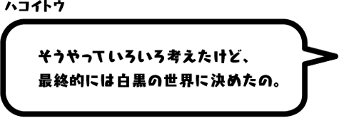 ハコイトウ：そうやっていろいろ考えたけど、最終的には白黒の世界に決めたの。