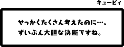 キュービィ：せっかくたくさん考えたのに…。ずいぶん大胆な決断ですね。