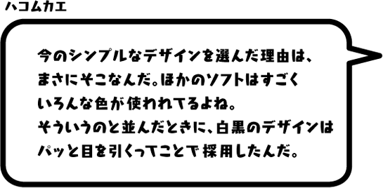 ハコムカエ：今のシンプルなデザインを選んだ理由は、まさにそこなんだ。ほかのソフトはすごくいろんな色が使われてるよね。そういうのと並んだときに、白黒のデザインはパッと目を引くってことで採用したんだ。